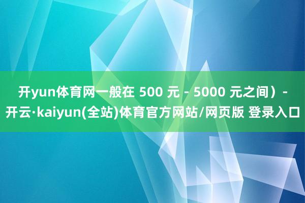 开yun体育网一般在 500 元 - 5000 元之间）-开云·kaiyun(全站)体育官方网站/网页版 登录入口