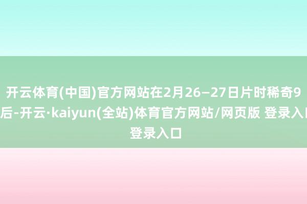开云体育(中国)官方网站在2月26—27日片时稀奇90后-开云·kaiyun(全站)体育官方网站/网页版 登录入口