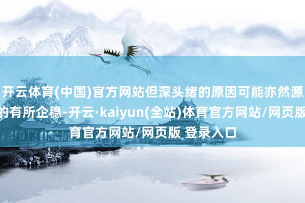 开云体育(中国)官方网站但深头绪的原因可能亦然源于经济目的有所企稳-开云·kaiyun(全站)体育官方网站/网页版 登录入口