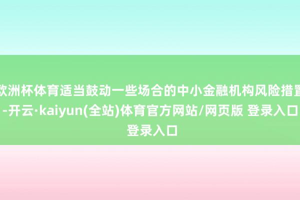 欧洲杯体育适当鼓动一些场合的中小金融机构风险措置-开云·kaiyun(全站)体育官方网站/网页版 登录入口