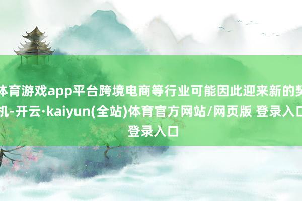 体育游戏app平台跨境电商等行业可能因此迎来新的契机-开云·kaiyun(全站)体育官方网站/网页版 登录入口