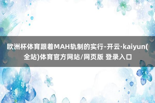 欧洲杯体育跟着MAH轨制的实行-开云·kaiyun(全站)体育官方网站/网页版 登录入口