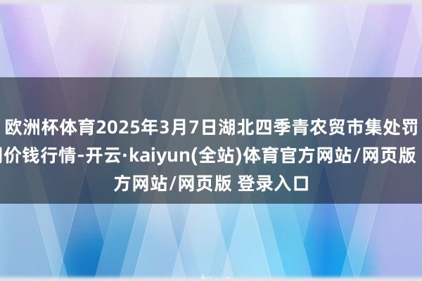 欧洲杯体育2025年3月7日湖北四季青农贸市集处罚有限公司价钱行情-开云·kaiyun(全站)体育官方网站/网页版 登录入口