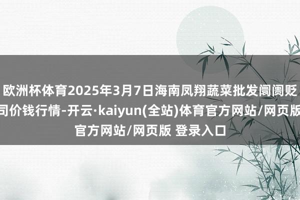欧洲杯体育2025年3月7日海南凤翔蔬菜批发阛阓贬责有限公司价钱行情-开云·kaiyun(全站)体育官方网站/网页版 登录入口