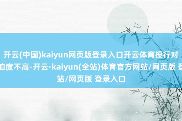 开云(中国)kaiyun网页版登录入口开云体育投行对该股体恤度不高-开云·kaiyun(全站)体育官方网站/网页版 登录入口