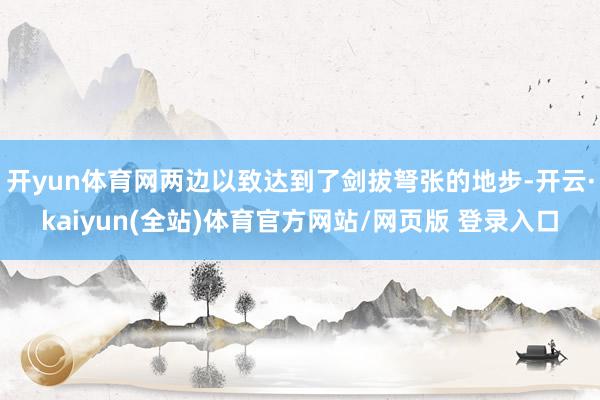 开yun体育网两边以致达到了剑拔弩张的地步-开云·kaiyun(全站)体育官方网站/网页版 登录入口