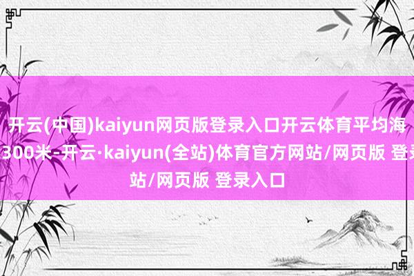 开云(中国)kaiyun网页版登录入口开云体育平均海拔约1300米-开云·kaiyun(全站)体育官方网站/网页版 登录入口