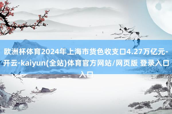 欧洲杯体育2024年上海市货色收支口4.27万亿元-开云·kaiyun(全站)体育官方网站/网页版 登录入口