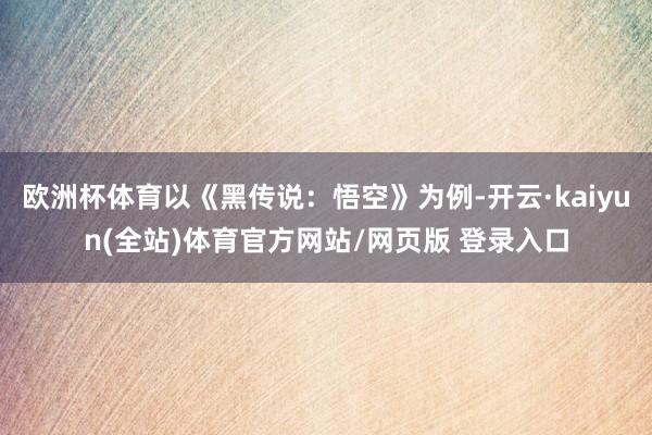 欧洲杯体育以《黑传说：悟空》为例-开云·kaiyun(全站)体育官方网站/网页版 登录入口