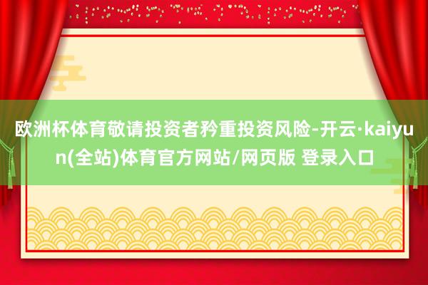 欧洲杯体育敬请投资者矜重投资风险-开云·kaiyun(全站)体育官方网站/网页版 登录入口