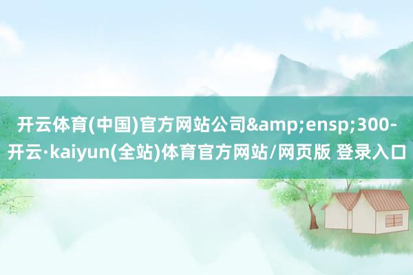 开云体育(中国)官方网站公司 300-开云·kaiyun(全站)体育官方网站/网页版 登录入口