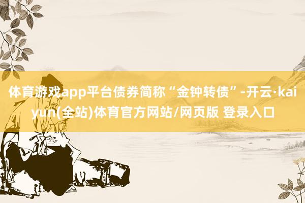 体育游戏app平台债券简称“金钟转债”-开云·kaiyun(全站)体育官方网站/网页版 登录入口