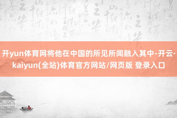 开yun体育网将他在中国的所见所闻融入其中-开云·kaiyun(全站)体育官方网站/网页版 登录入口