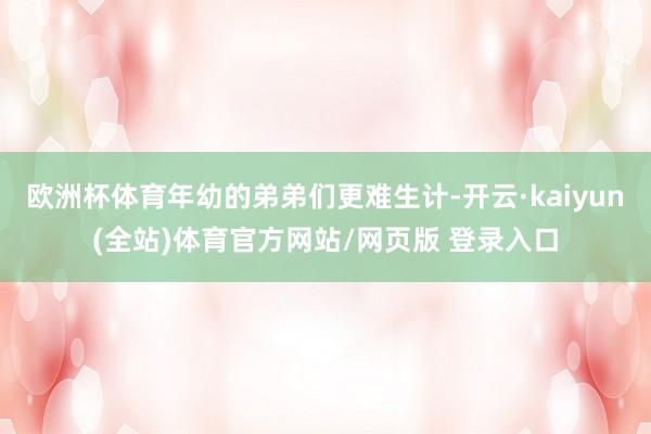 欧洲杯体育年幼的弟弟们更难生计-开云·kaiyun(全站)体育官方网站/网页版 登录入口