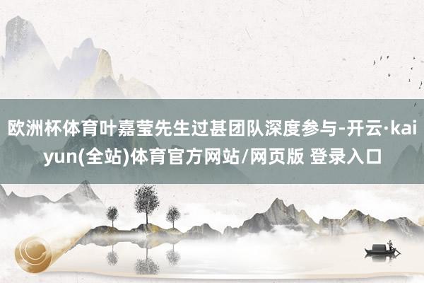 欧洲杯体育叶嘉莹先生过甚团队深度参与-开云·kaiyun(全站)体育官方网站/网页版 登录入口