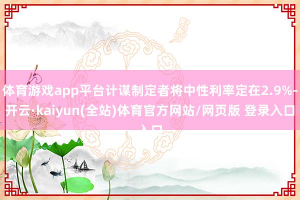 体育游戏app平台计谋制定者将中性利率定在2.9%-开云·kaiyun(全站)体育官方网站/网页版 登录入口