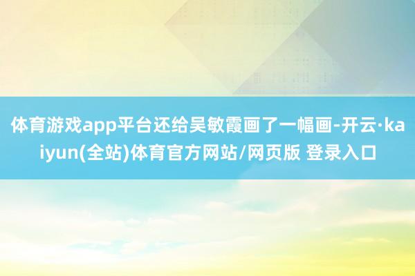 体育游戏app平台还给吴敏霞画了一幅画-开云·kaiyun(全站)体育官方网站/网页版 登录入口