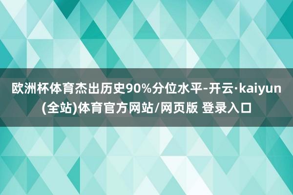 欧洲杯体育杰出历史90%分位水平-开云·kaiyun(全站)体育官方网站/网页版 登录入口