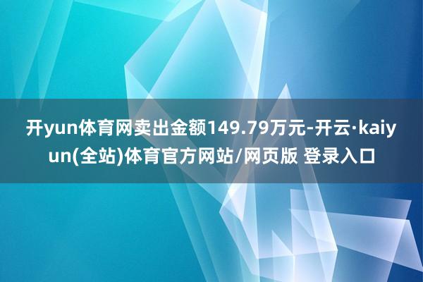 开yun体育网卖出金额149.79万元-开云·kaiyun(全站)体育官方网站/网页版 登录入口