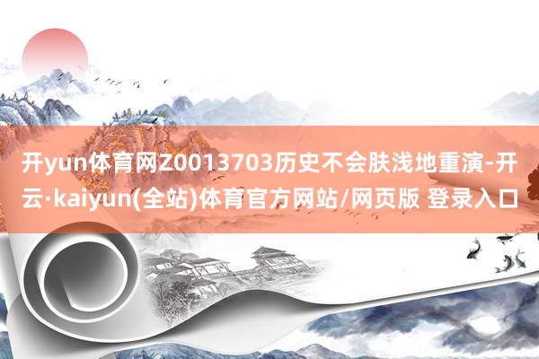 开yun体育网Z0013703　　历史不会肤浅地重演-开云·kaiyun(全站)体育官方网站/网页版 登录入口