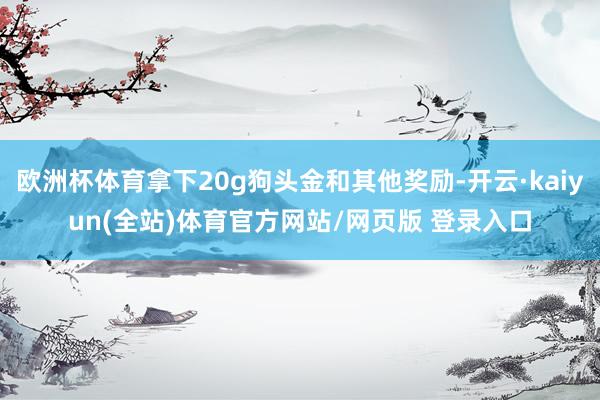 欧洲杯体育拿下20g狗头金和其他奖励-开云·kaiyun(全站)体育官方网站/网页版 登录入口