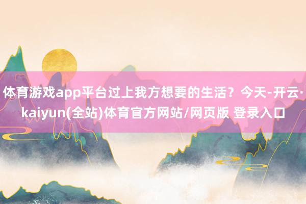 体育游戏app平台过上我方想要的生活？今天-开云·kaiyun(全站)体育官方网站/网页版 登录入口