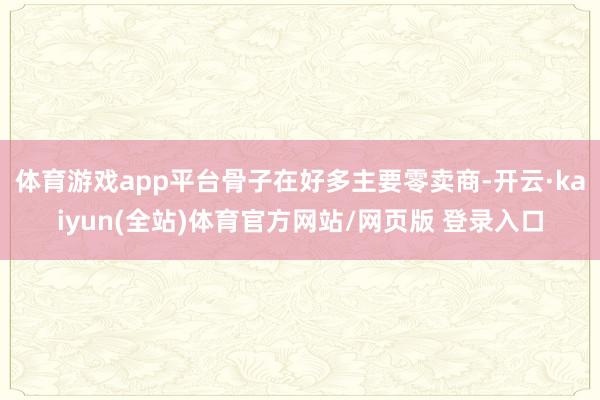 体育游戏app平台骨子在好多主要零卖商-开云·kaiyun(全站)体育官方网站/网页版 登录入口