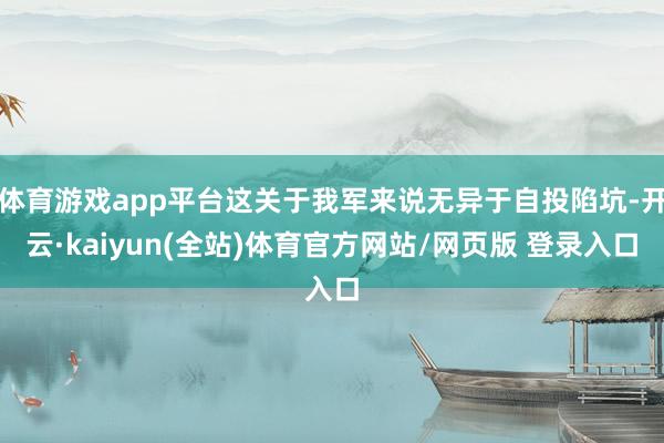 体育游戏app平台这关于我军来说无异于自投陷坑-开云·kaiyun(全站)体育官方网站/网页版 登录入口