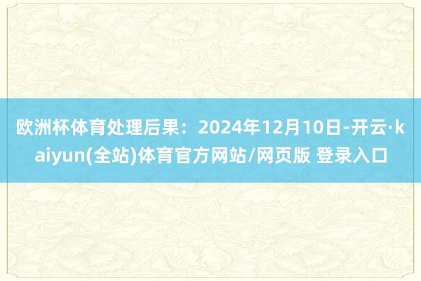 欧洲杯体育处理后果：2024年12月10日-开云·kaiyun(全站)体育官方网站/网页版 登录入口