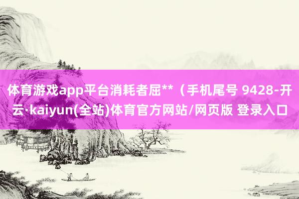 体育游戏app平台消耗者屈**（手机尾号 9428-开云·kaiyun(全站)体育官方网站/网页版 登录入口