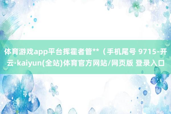 体育游戏app平台挥霍者管**（手机尾号 9715-开云·kaiyun(全站)体育官方网站/网页版 登录入口