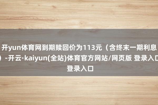 开yun体育网到期赎回价为113元（含终末一期利息）-开云·kaiyun(全站)体育官方网站/网页版 登录入口