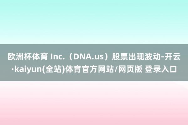 欧洲杯体育 Inc.（DNA.us）股票出现波动-开云·kaiyun(全站)体育官方网站/网页版 登录入口