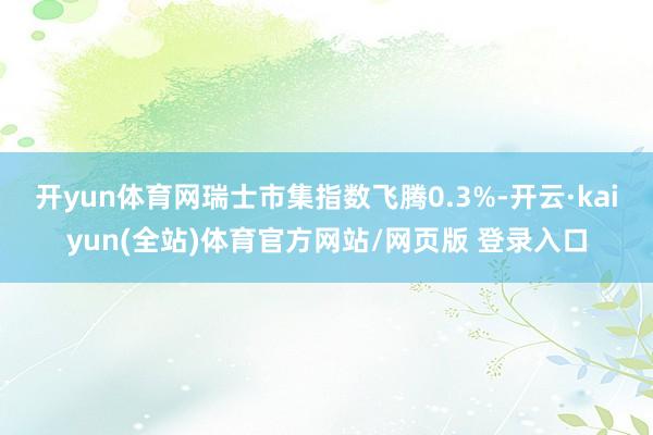 开yun体育网瑞士市集指数飞腾0.3%-开云·kaiyun(全站)体育官方网站/网页版 登录入口