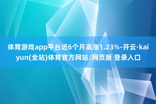 体育游戏app平台近6个月高涨1.23%-开云·kaiyun(全站)体育官方网站/网页版 登录入口