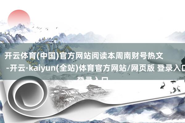 开云体育(中国)官方网站阅读本周南财号热文            -开云·kaiyun(全站)体育官方网站/网页版 登录入口