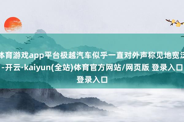 体育游戏app平台极越汽车似乎一直对外声称见地宽泛-开云·kaiyun(全站)体育官方网站/网页版 登录入口
