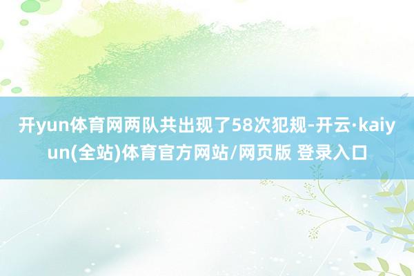 开yun体育网两队共出现了58次犯规-开云·kaiyun(全站)体育官方网站/网页版 登录入口