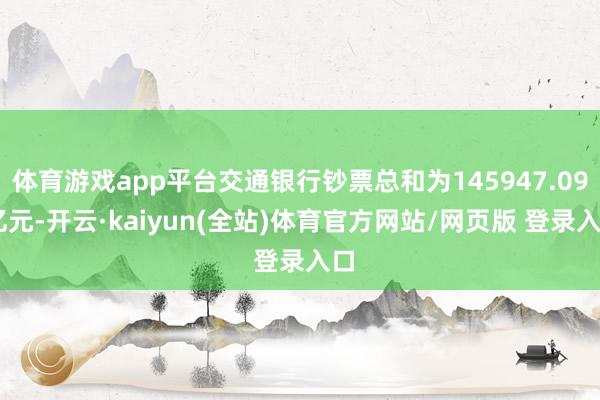 体育游戏app平台交通银行钞票总和为145947.09 亿元-开云·kaiyun(全站)体育官方网站/网页版 登录入口