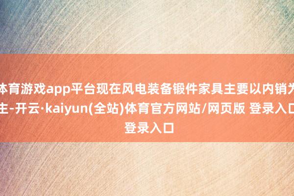 体育游戏app平台现在风电装备锻件家具主要以内销为主-开云·kaiyun(全站)体育官方网站/网页版 登录入口