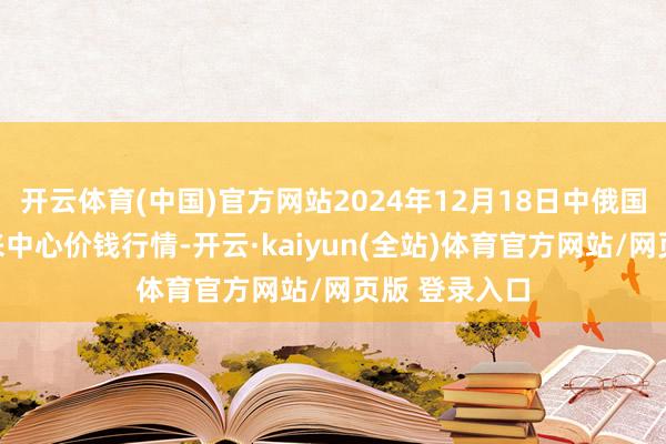 开云体育(中国)官方网站2024年12月18日中俄国外农居品往来中心价钱行情-开云·kaiyun(全站)体育官方网站/网页版 登录入口