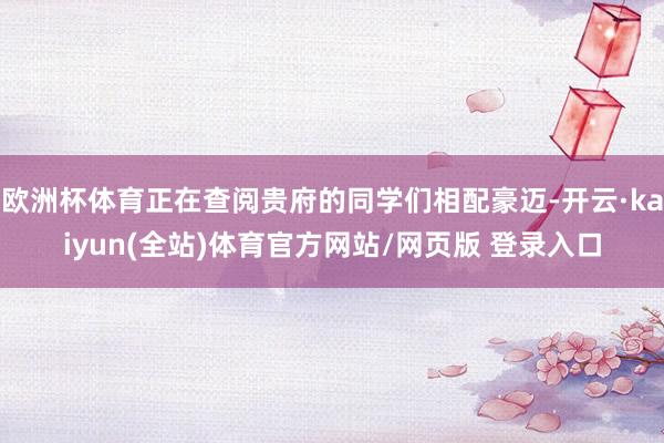 欧洲杯体育正在查阅贵府的同学们相配豪迈-开云·kaiyun(全站)体育官方网站/网页版 登录入口