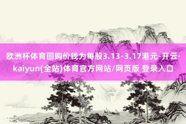 欧洲杯体育回购价钱为每股3.13-3.17港元-开云·kaiyun(全站)体育官方网站/网页版 登录入口