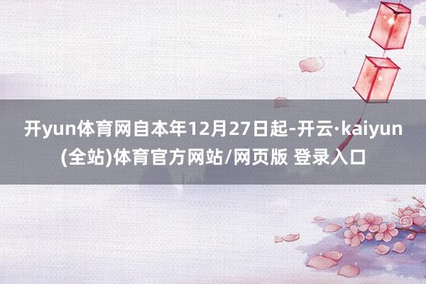 开yun体育网自本年12月27日起-开云·kaiyun(全站)体育官方网站/网页版 登录入口