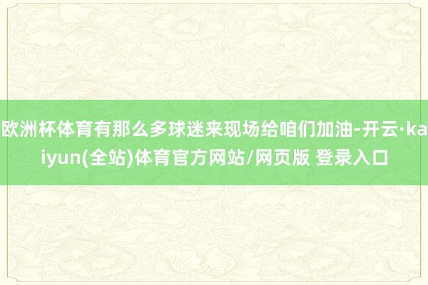 欧洲杯体育有那么多球迷来现场给咱们加油-开云·kaiyun(全站)体育官方网站/网页版 登录入口