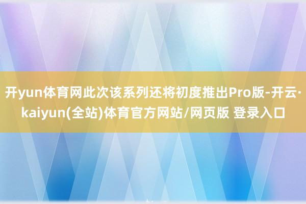 开yun体育网此次该系列还将初度推出Pro版-开云·kaiyun(全站)体育官方网站/网页版 登录入口