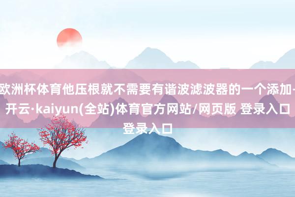 欧洲杯体育他压根就不需要有谐波滤波器的一个添加-开云·kaiyun(全站)体育官方网站/网页版 登录入口