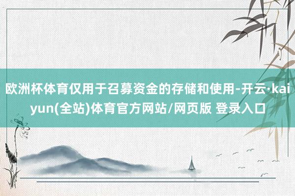 欧洲杯体育仅用于召募资金的存储和使用-开云·kaiyun(全站)体育官方网站/网页版 登录入口