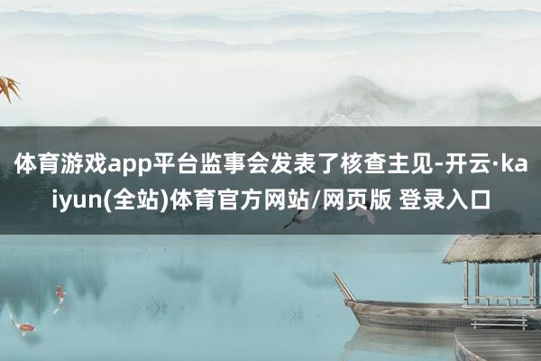 体育游戏app平台监事会发表了核查主见-开云·kaiyun(全站)体育官方网站/网页版 登录入口
