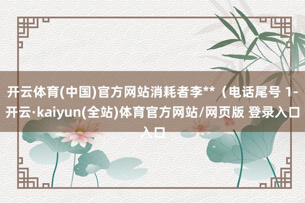 开云体育(中国)官方网站消耗者李**（电话尾号 1-开云·kaiyun(全站)体育官方网站/网页版 登录入口